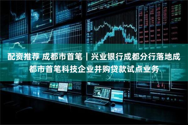 配资推荐 成都市首笔｜兴业银行成都分行落地成都市首笔科技企业并购贷款试点业务
