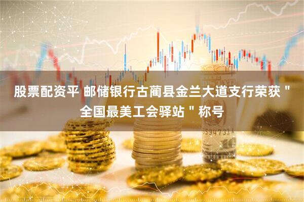 股票配资平 邮储银行古蔺县金兰大道支行荣获＂全国最美工会驿站＂称号