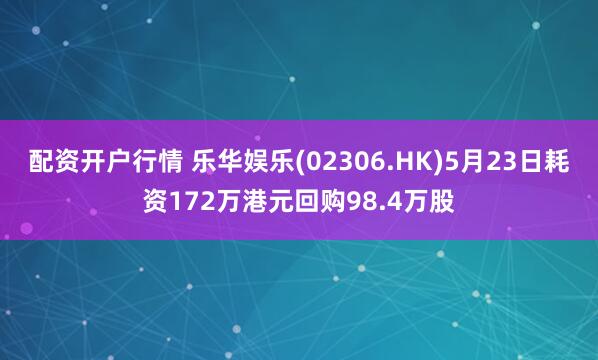 配资开户行情 乐华娱乐(02306.HK)5月23日耗资172万港元回购98.4万股