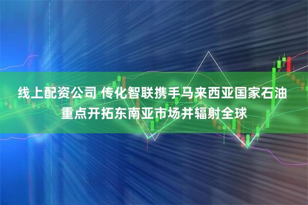 线上配资公司 传化智联携手马来西亚国家石油 重点开拓东南亚市场并辐射全球
