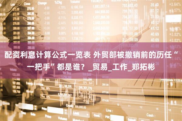 配资利息计算公式一览表 外贸部被撤销前的历任“一把手”都是谁？_贸易_工作_郑拓彬