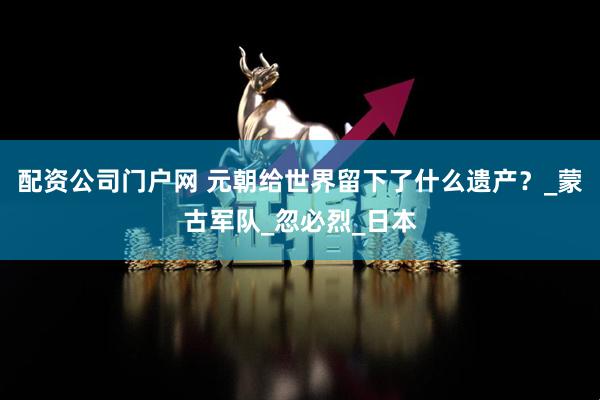配资公司门户网 元朝给世界留下了什么遗产？_蒙古军队_忽必烈_日本