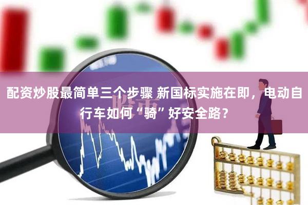 配资炒股最简单三个步骤 新国标实施在即，电动自行车如何“骑”好安全路？