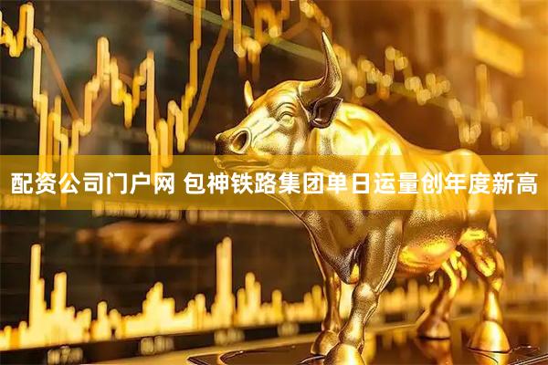 配资公司门户网 包神铁路集团单日运量创年度新高