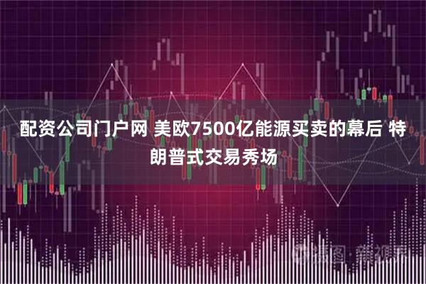 配资公司门户网 美欧7500亿能源买卖的幕后 特朗普式交易秀场