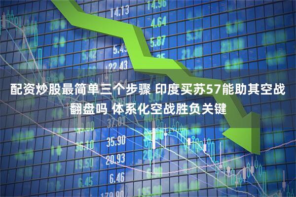 配资炒股最简单三个步骤 印度买苏57能助其空战翻盘吗 体系化空战胜负关键
