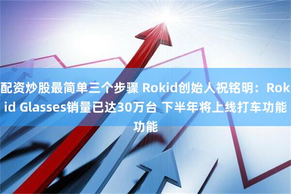 配资炒股最简单三个步骤 Rokid创始人祝铭明：Rokid Glasses销量已达30万台 下半年将上线打车功能