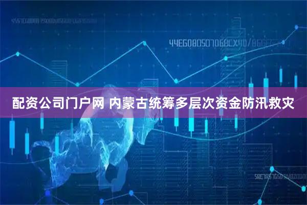 配资公司门户网 内蒙古统筹多层次资金防汛救灾