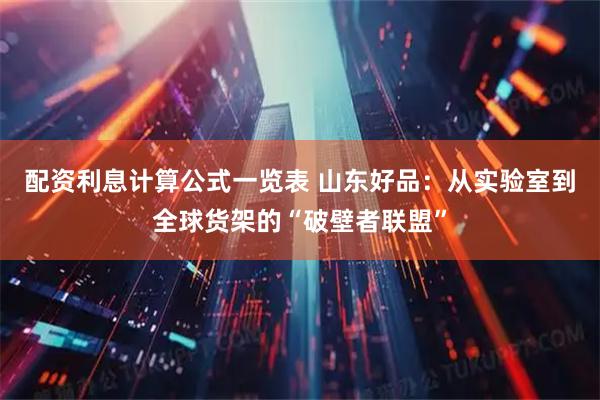 配资利息计算公式一览表 山东好品：从实验室到全球货架的“破壁者联盟”