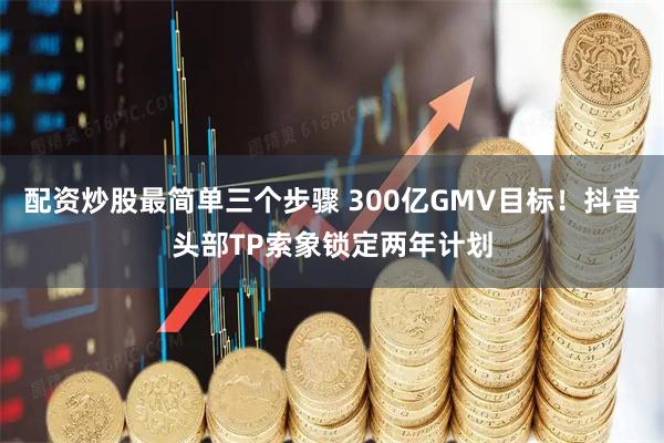 配资炒股最简单三个步骤 300亿GMV目标！抖音头部TP索象锁定两年计划