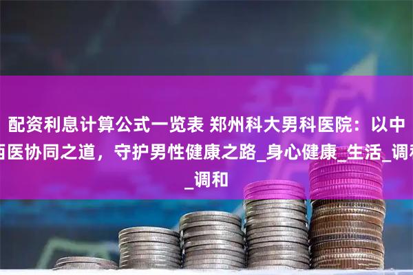 配资利息计算公式一览表 郑州科大男科医院：以中西医协同之道，守护男性健康之路_身心健康_生活_调和