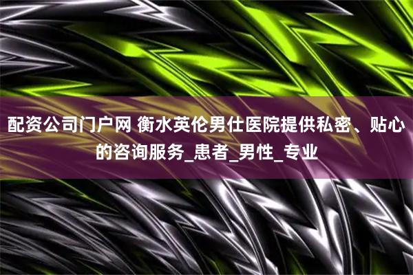 配资公司门户网 衡水英伦男仕医院提供私密、贴心的咨询服务_患者_男性_专业
