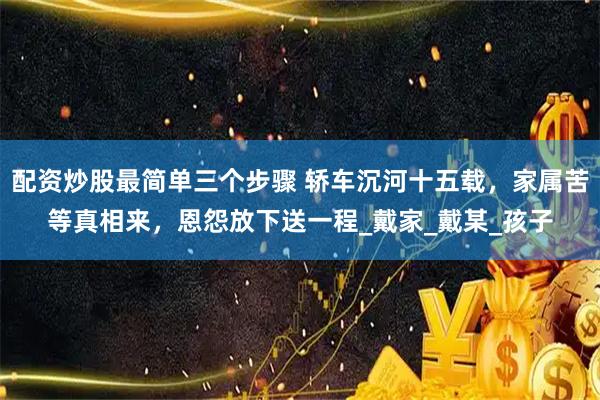 配资炒股最简单三个步骤 轿车沉河十五载，家属苦等真相来，恩怨放下送一程_戴家_戴某_孩子