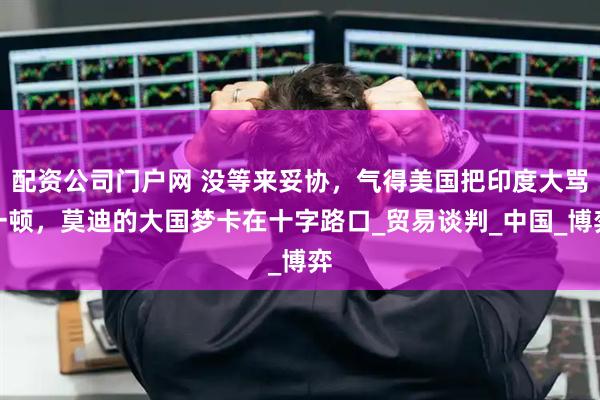 配资公司门户网 没等来妥协，气得美国把印度大骂一顿，莫迪的大国梦卡在十字路口_贸易谈判_中国_博弈