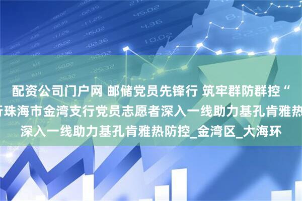 配资公司门户网 邮储党员先锋行 筑牢群防群控“安全网” ——邮储银行珠海市金湾支行党员志愿者深入一线助力基孔肯雅热防控_金湾区_大海环
