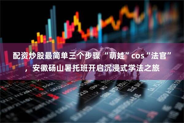 配资炒股最简单三个步骤 “萌娃”cos“法官”，安徽砀山暑托班开启沉浸式学法之旅