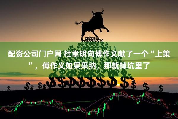 配资公司门户网 杜聿明向傅作义献了一个“上策”，傅作义如果采纳，那就掉坑里了