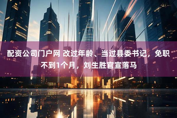 配资公司门户网 改过年龄、当过县委书记，免职不到1个月，刘生胜官宣落马