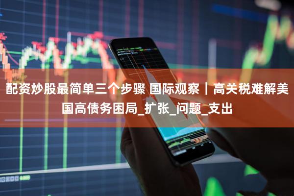配资炒股最简单三个步骤 国际观察｜高关税难解美国高债务困局_扩张_问题_支出