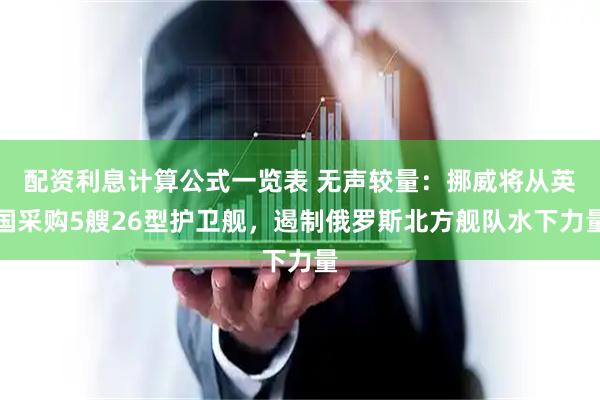 配资利息计算公式一览表 无声较量：挪威将从英国采购5艘26型护卫舰，遏制俄罗斯北方舰队水下力量