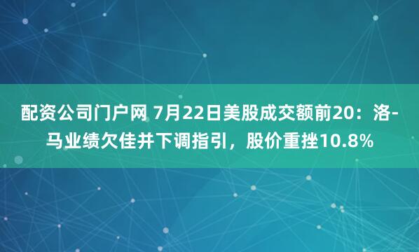 配资公司门户网 7月22日美股成交额前20：洛-马业绩欠佳并下调指引，股价重挫10.8%