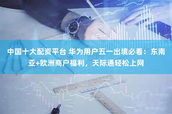 中国十大配资平台 华为用户五一出境必看：东南亚+欧洲商户福利，天际通轻松上网
