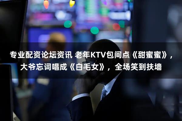 专业配资论坛资讯 老年KTV包间点《甜蜜蜜》，大爷忘词唱成《白毛女》，全场笑到扶墙