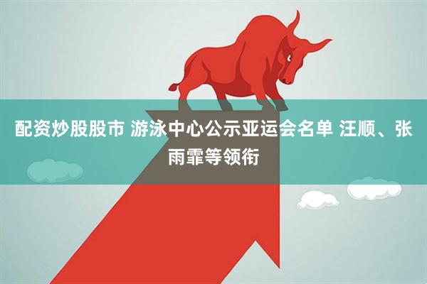 配资炒股股市 游泳中心公示亚运会名单 汪顺、张雨霏等领衔
