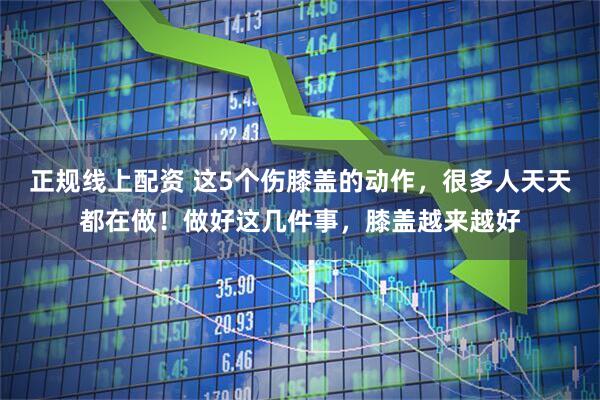 正规线上配资 这5个伤膝盖的动作,很多人天天都在做!做好这几件事,膝盖越来越好