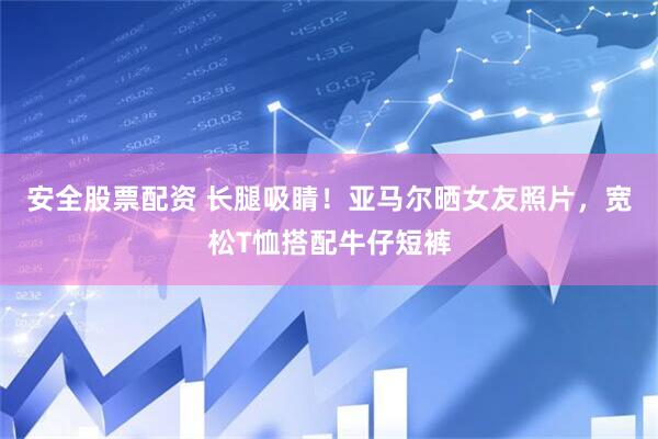 安全股票配资 长腿吸睛！亚马尔晒女友照片，宽松T恤搭配牛仔短裤