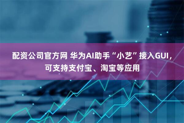 配资公司官方网 华为AI助手“小艺”接入GUI，可支持支付宝、淘宝等应用