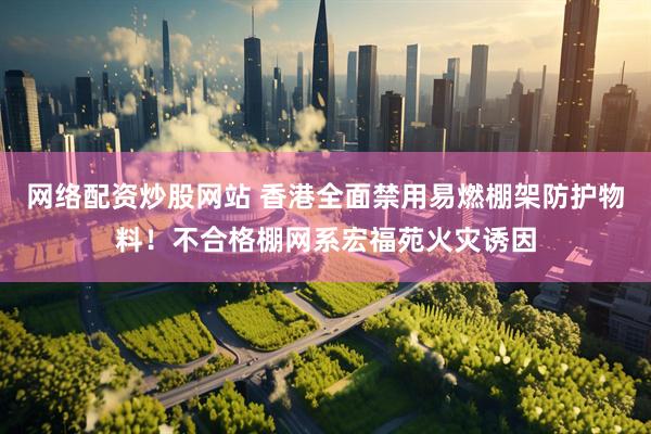 网络配资炒股网站 香港全面禁用易燃棚架防护物料!不合格棚网系宏福苑火灾诱因