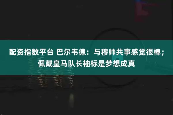 配资指数平台 巴尔韦德：与穆帅共事感觉很棒；佩戴皇马队长袖标是梦想成真