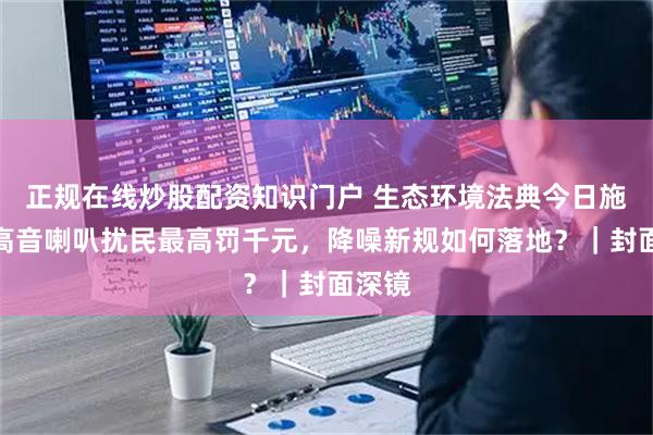 正规在线炒股配资知识门户 生态环境法典今日施行：高音喇叭扰民最高罚千元，降噪新规如何落地？｜封面深镜