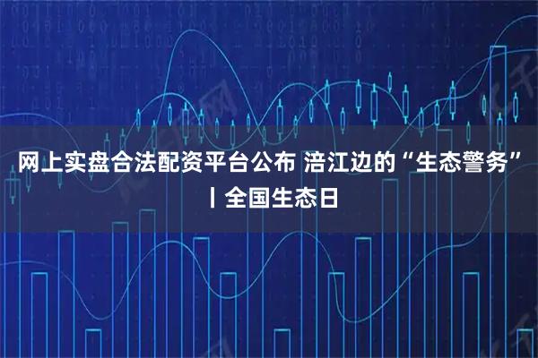网上实盘合法配资平台公布 涪江边的“生态警务”丨全国生态日
