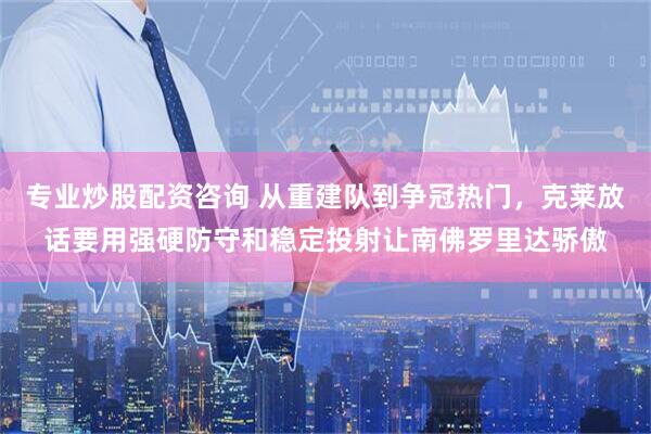 专业炒股配资咨询 从重建队到争冠热门，克莱放话要用强硬防守和稳定投射让南佛罗里达骄傲