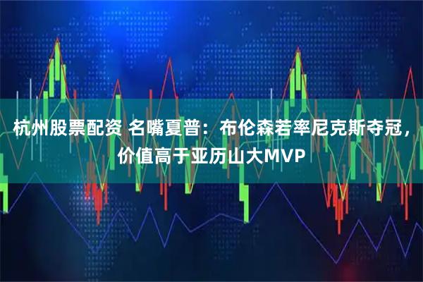杭州股票配资 名嘴夏普：布伦森若率尼克斯夺冠，价值高于亚历山大MVP