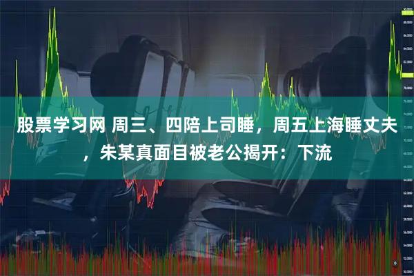 股票学习网 周三、四陪上司睡，周五上海睡丈夫，朱某真面目被老公揭开：下流