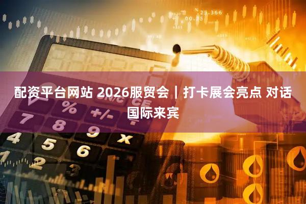配资平台网站 2026服贸会｜打卡展会亮点 对话国际来宾