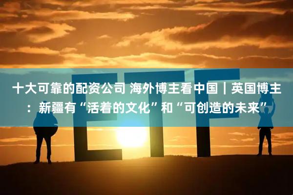 十大可靠的配资公司 海外博主看中国｜英国博主：新疆有“活着的文化”和“可创造的未来”