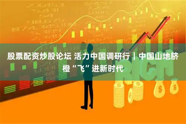 股票配资炒股论坛 活力中国调研行｜中国山地脐橙“飞”进新时代