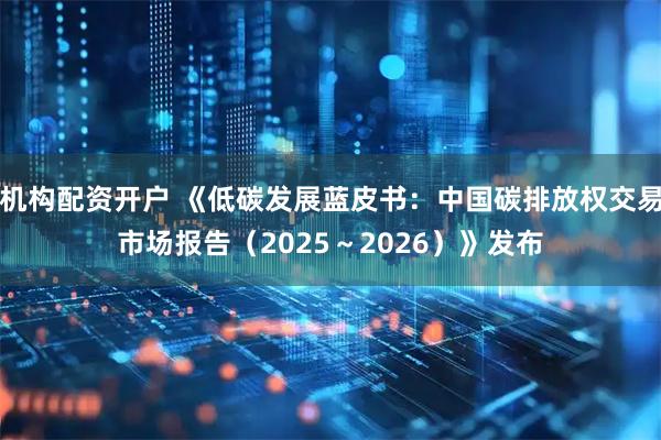 机构配资开户 《低碳发展蓝皮书：中国碳排放权交易市场报告（2025～2026）》发布