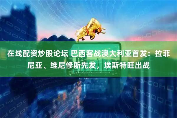 在线配资炒股论坛 巴西客战澳大利亚首发：拉菲尼亚、维尼修斯先发，埃斯特旺出战