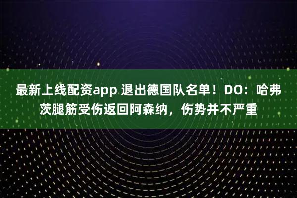 最新上线配资app 退出德国队名单！DO：哈弗茨腿筋受伤返回阿森纳，伤势并不严重
