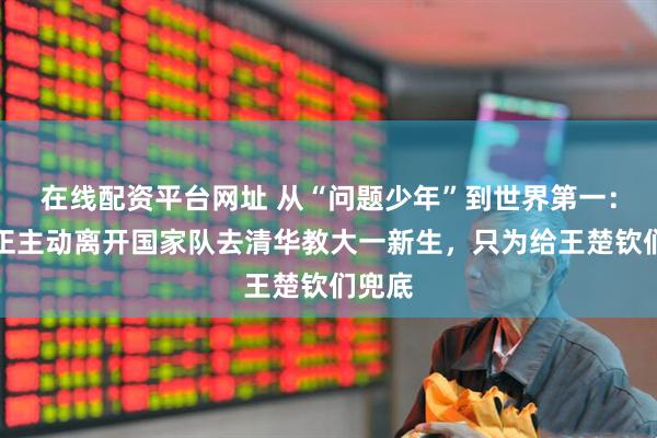 在线配资平台网址 从“问题少年”到世界第一：刘国正主动离开国家队去清华教大一新生，只为给王楚钦们兜底